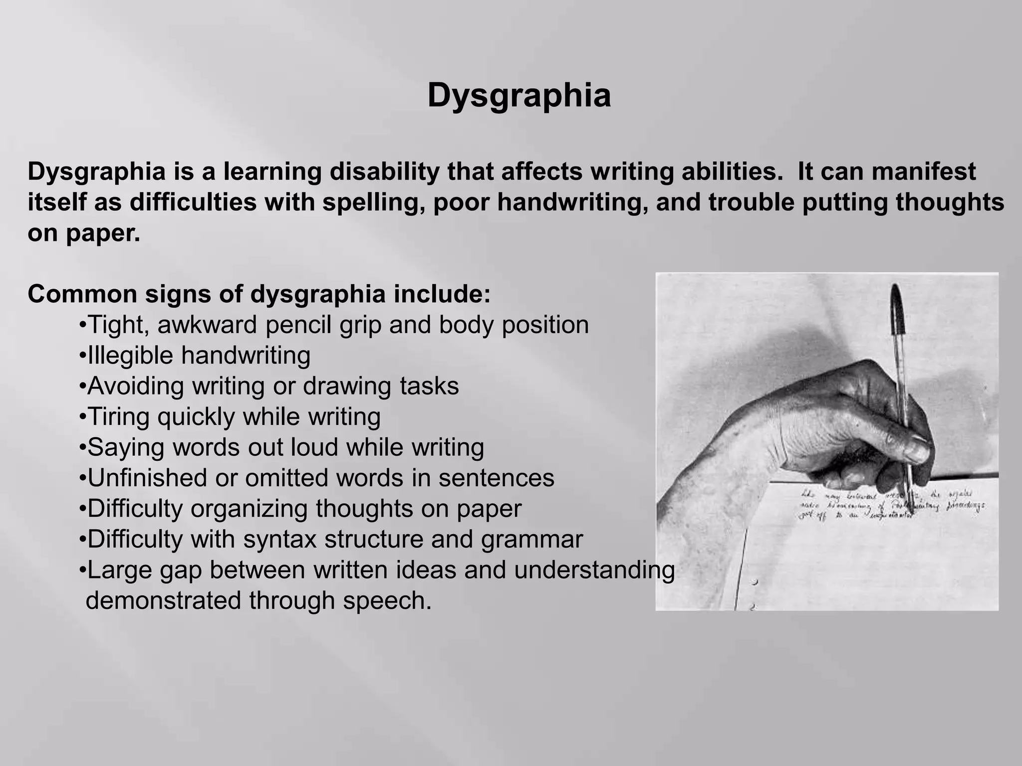 Dysgraphia
Dysgraphia is a learning disability that affects writing abilities. It can manifest
itself as difficulties with spelling, poor handwriting, and trouble putting thoughts
on paper.
Common signs of dysgraphia include:
•Tight, awkward pencil grip and body position
•Illegible handwriting
•Avoiding writing or drawing tasks
•Tiring quickly while writing
•Saying words out loud while writing
•Unfinished or omitted words in sentences
•Difficulty organizing thoughts on paper
•Difficulty with syntax structure and grammar
•Large gap between written ideas and understanding
demonstrated through speech.
 