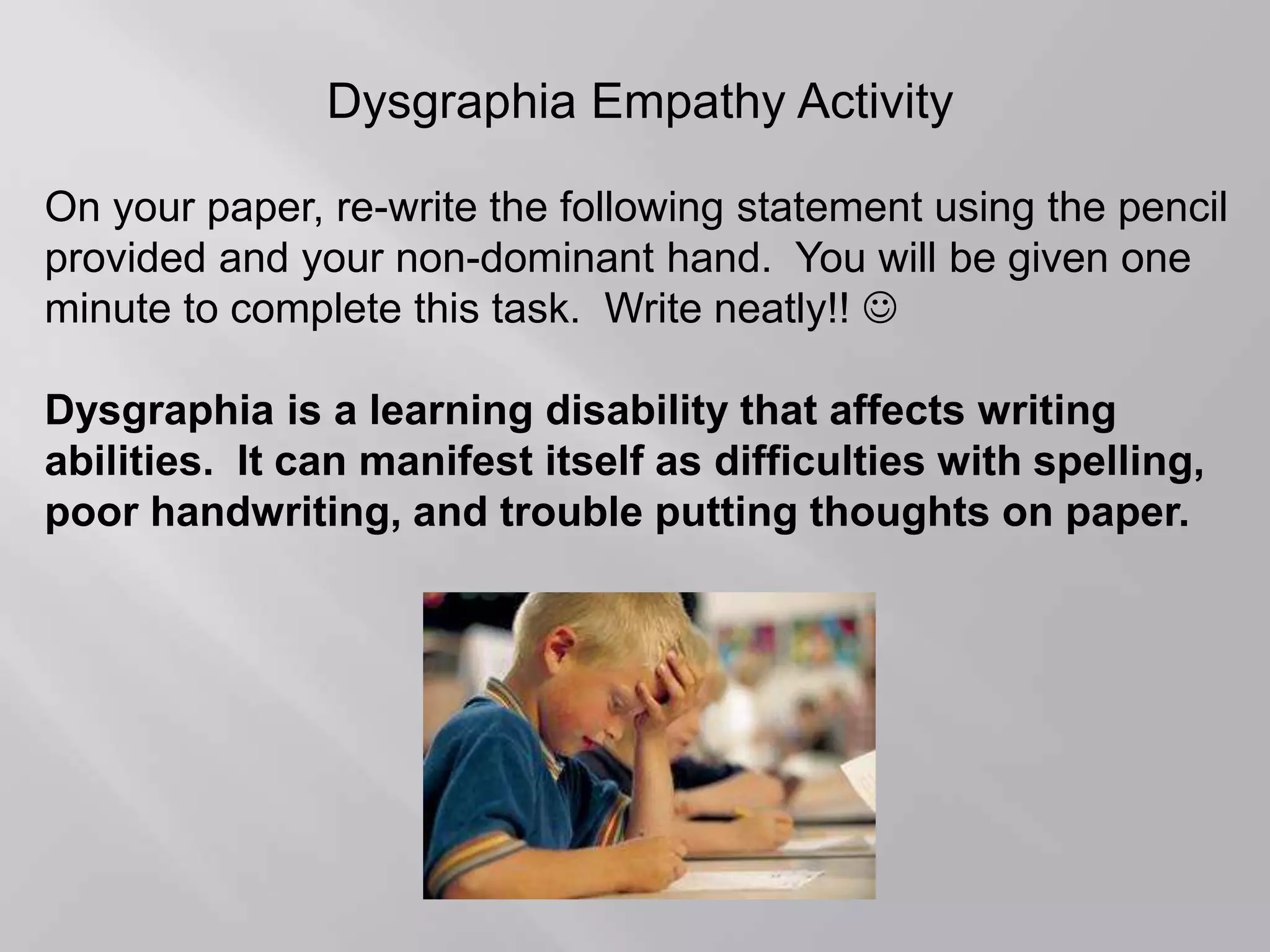 Dysgraphia Empathy Activity
On your paper, re-write the following statement using the pencil
provided and your non-dominant hand. You will be given one
minute to complete this task. Write neatly!! 
Dysgraphia is a learning disability that affects writing
abilities. It can manifest itself as difficulties with spelling,
poor handwriting, and trouble putting thoughts on paper.
 