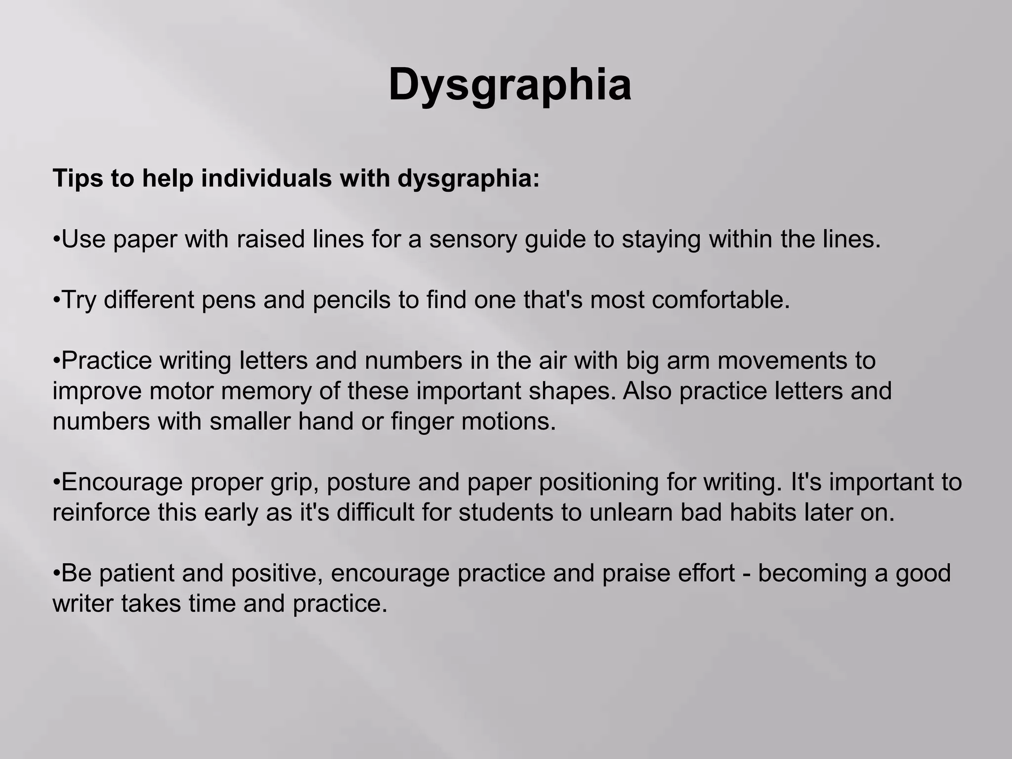 Dysgraphia
Tips to help individuals with dysgraphia:
•Use paper with raised lines for a sensory guide to staying within the lines.
•Try different pens and pencils to find one that's most comfortable.
•Practice writing letters and numbers in the air with big arm movements to
improve motor memory of these important shapes. Also practice letters and
numbers with smaller hand or finger motions.
•Encourage proper grip, posture and paper positioning for writing. It's important to
reinforce this early as it's difficult for students to unlearn bad habits later on.
•Be patient and positive, encourage practice and praise effort - becoming a good
writer takes time and practice.
 