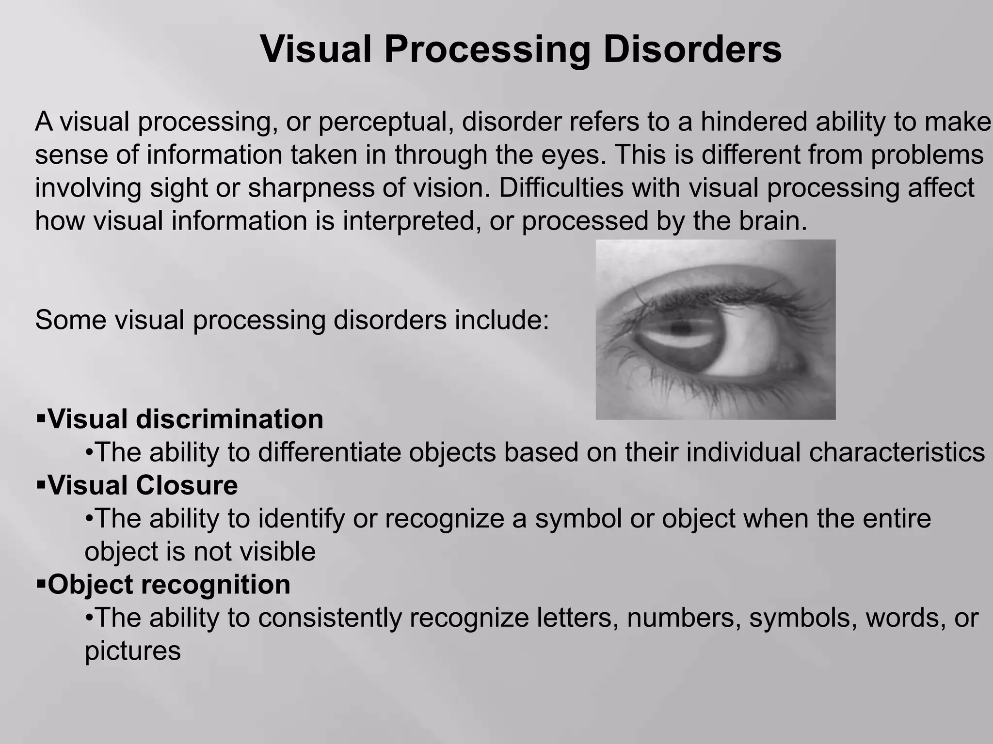 Visual Processing Disorders
A visual processing, or perceptual, disorder refers to a hindered ability to make
sense of information taken in through the eyes. This is different from problems
involving sight or sharpness of vision. Difficulties with visual processing affect
how visual information is interpreted, or processed by the brain.
Some visual processing disorders include:
Visual discrimination
•The ability to differentiate objects based on their individual characteristics
Visual Closure
•The ability to identify or recognize a symbol or object when the entire
object is not visible
Object recognition
•The ability to consistently recognize letters, numbers, symbols, words, or
pictures
 