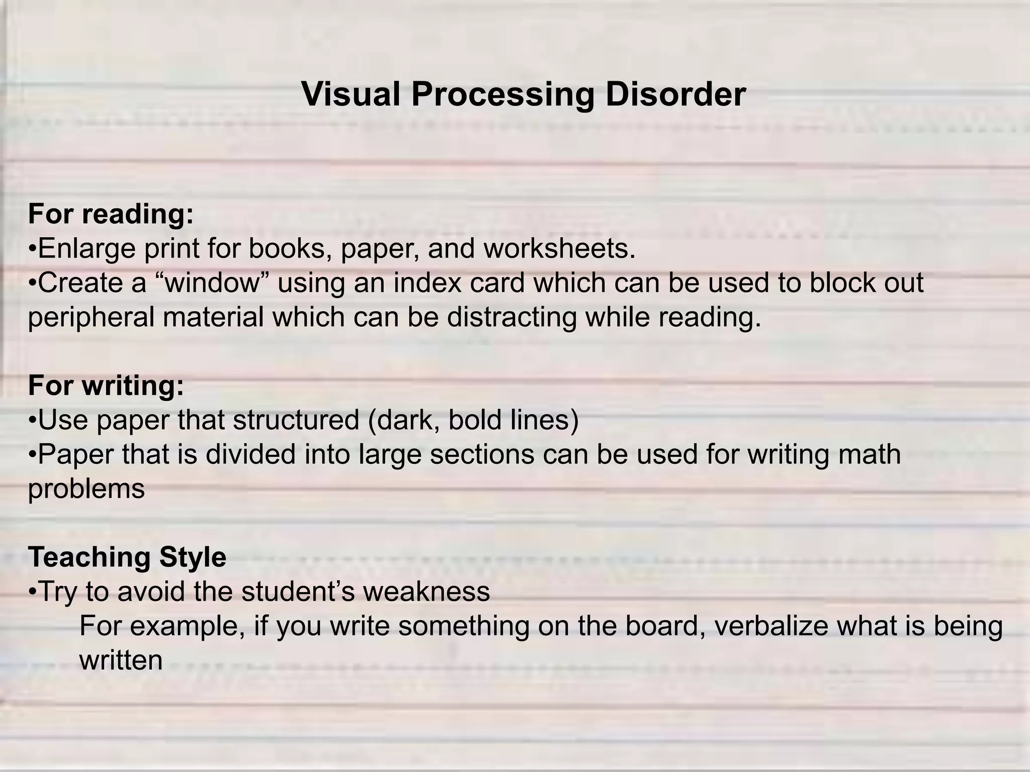 Visual Processing Disorder
For reading:
•Enlarge print for books, paper, and worksheets.
•Create a “window” using an index card which can be used to block out
peripheral material which can be distracting while reading.
For writing:
•Use paper that structured (dark, bold lines)
•Paper that is divided into large sections can be used for writing math
problems
Teaching Style
•Try to avoid the student’s weakness
For example, if you write something on the board, verbalize what is being
written
 