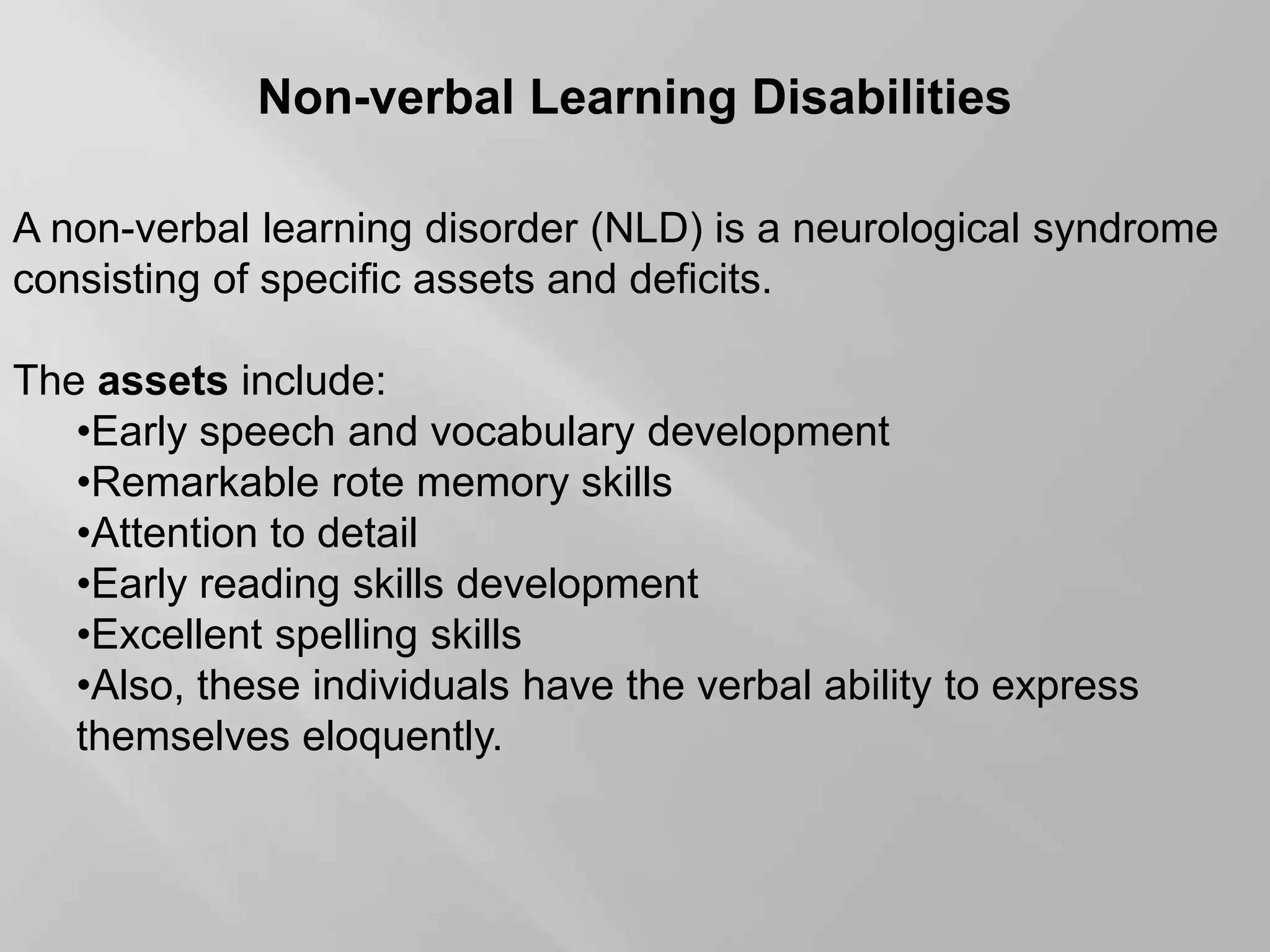 Non-verbal Learning Disabilities
A non-verbal learning disorder (NLD) is a neurological syndrome
consisting of specific assets and deficits.
The assets include:
•Early speech and vocabulary development
•Remarkable rote memory skills
•Attention to detail
•Early reading skills development
•Excellent spelling skills
•Also, these individuals have the verbal ability to express
themselves eloquently.
 