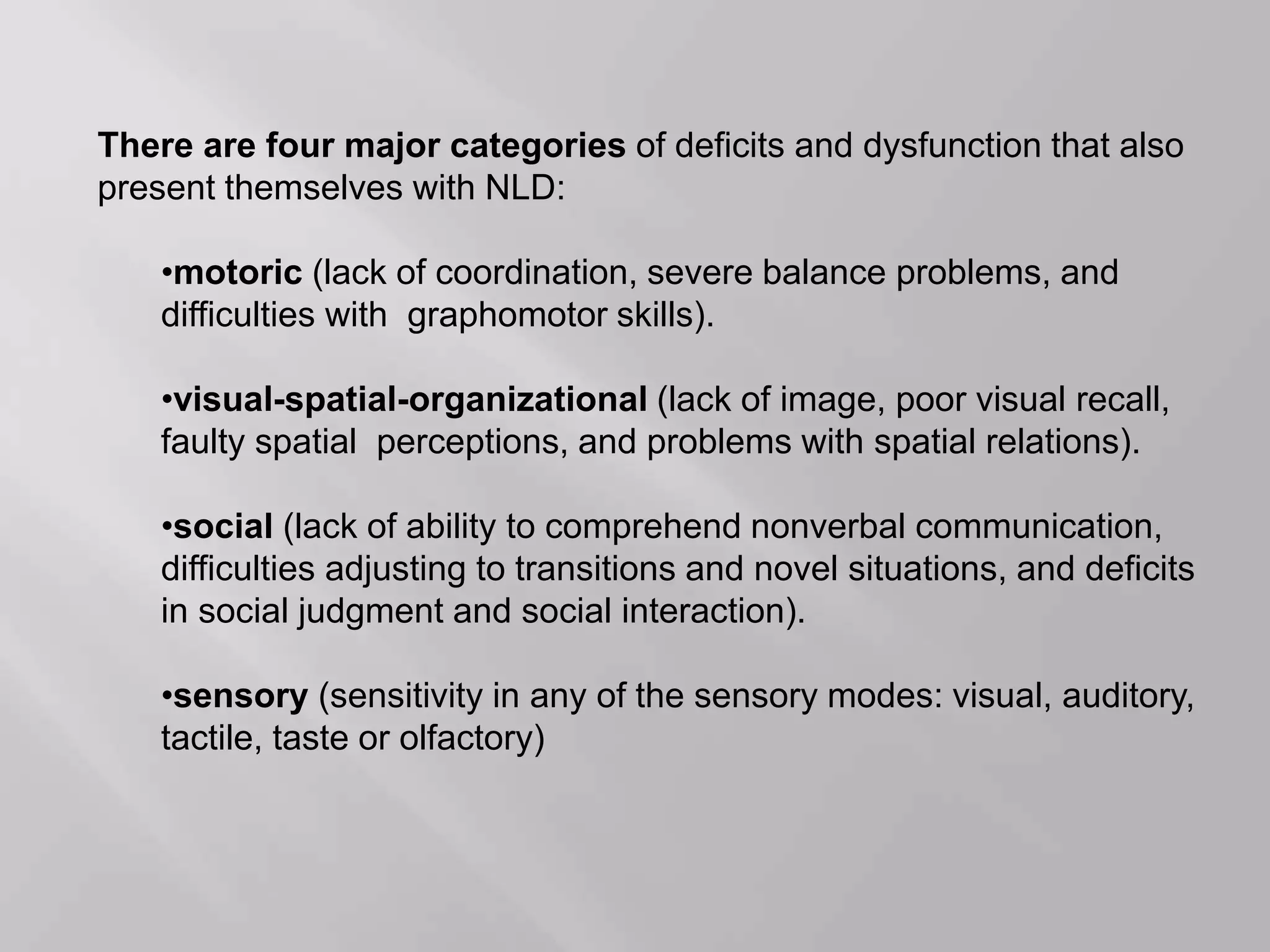 There are four major categories of deficits and dysfunction that also
present themselves with NLD:
•motoric (lack of coordination, severe balance problems, and
difficulties with graphomotor skills).
•visual-spatial-organizational (lack of image, poor visual recall,
faulty spatial perceptions, and problems with spatial relations).
•social (lack of ability to comprehend nonverbal communication,
difficulties adjusting to transitions and novel situations, and deficits
in social judgment and social interaction).
•sensory (sensitivity in any of the sensory modes: visual, auditory,
tactile, taste or olfactory)
 