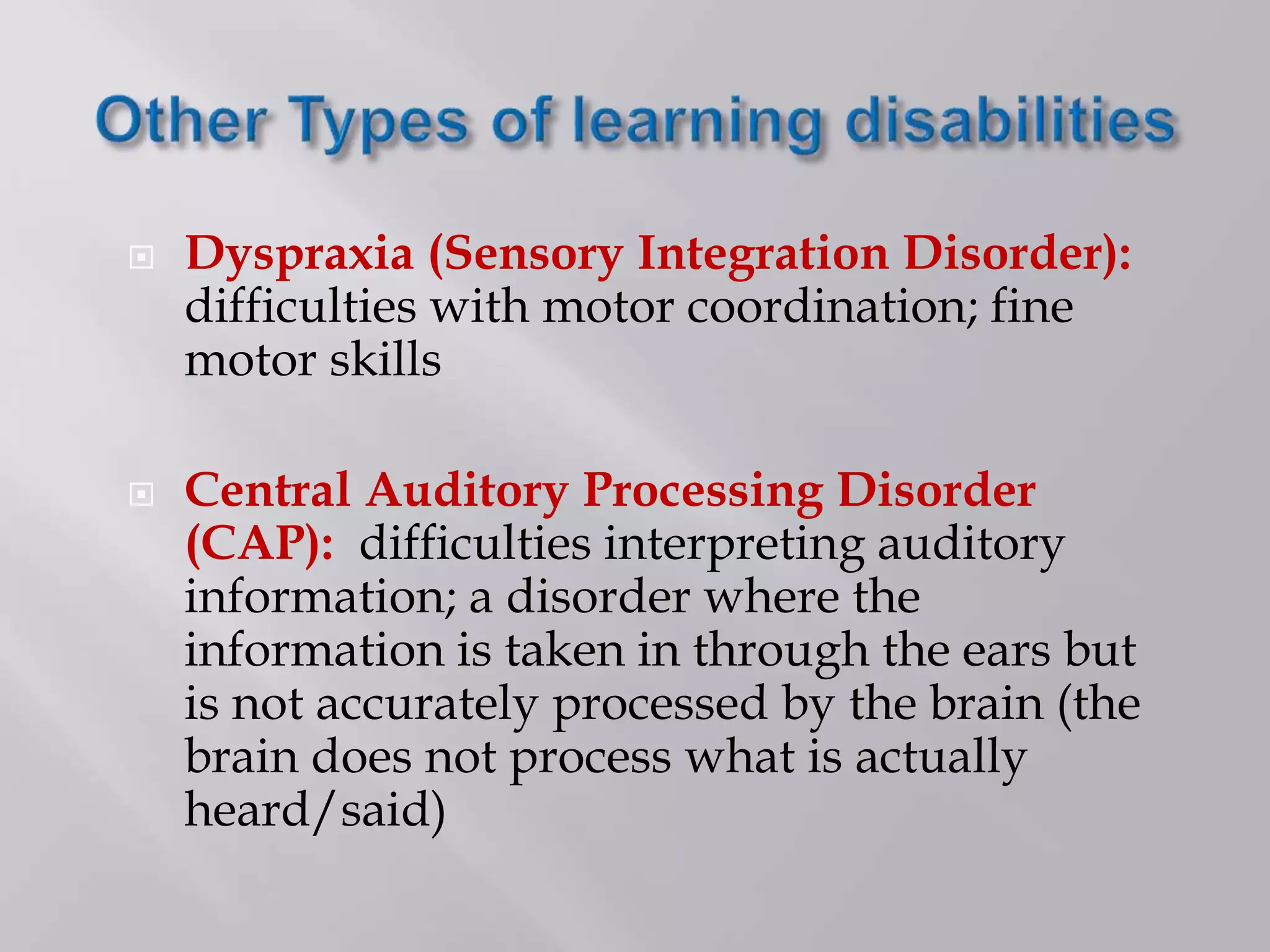  Dyspraxia (Sensory Integration Disorder):
difficulties with motor coordination; fine
motor skills
 Central Auditory Processing Disorder
(CAP): difficulties interpreting auditory
information; a disorder where the
information is taken in through the ears but
is not accurately processed by the brain (the
brain does not process what is actually
heard/said)
 