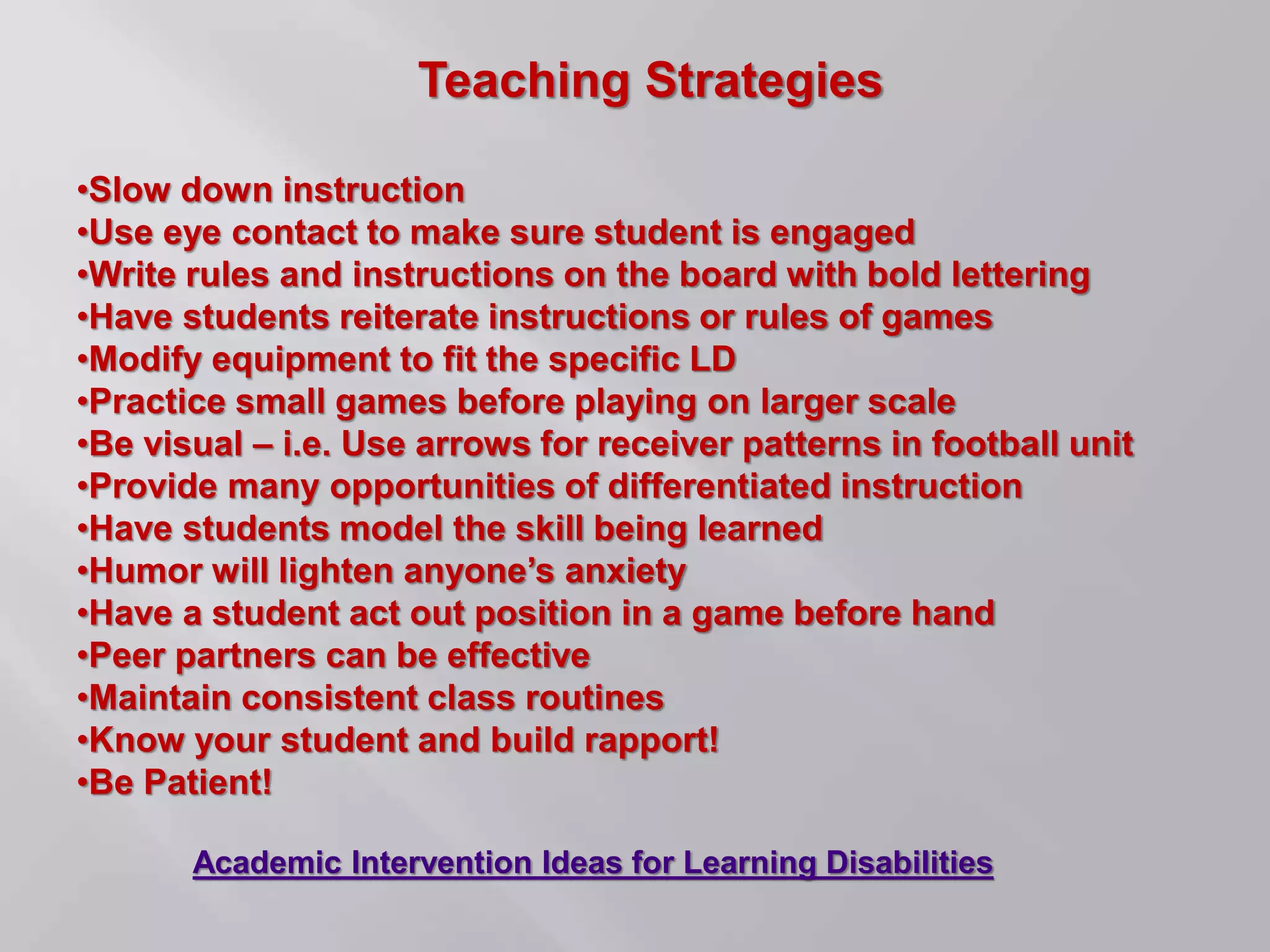 Teaching Strategies
•Slow down instruction
•Use eye contact to make sure student is engaged
•Write rules and instructions on the board with bold lettering
•Have students reiterate instructions or rules of games
•Modify equipment to fit the specific LD
•Practice small games before playing on larger scale
•Be visual – i.e. Use arrows for receiver patterns in football unit
•Provide many opportunities of differentiated instruction
•Have students model the skill being learned
•Humor will lighten anyone’s anxiety
•Have a student act out position in a game before hand
•Peer partners can be effective
•Maintain consistent class routines
•Know your student and build rapport!
•Be Patient!
Academic Intervention Ideas for Learning Disabilities
 