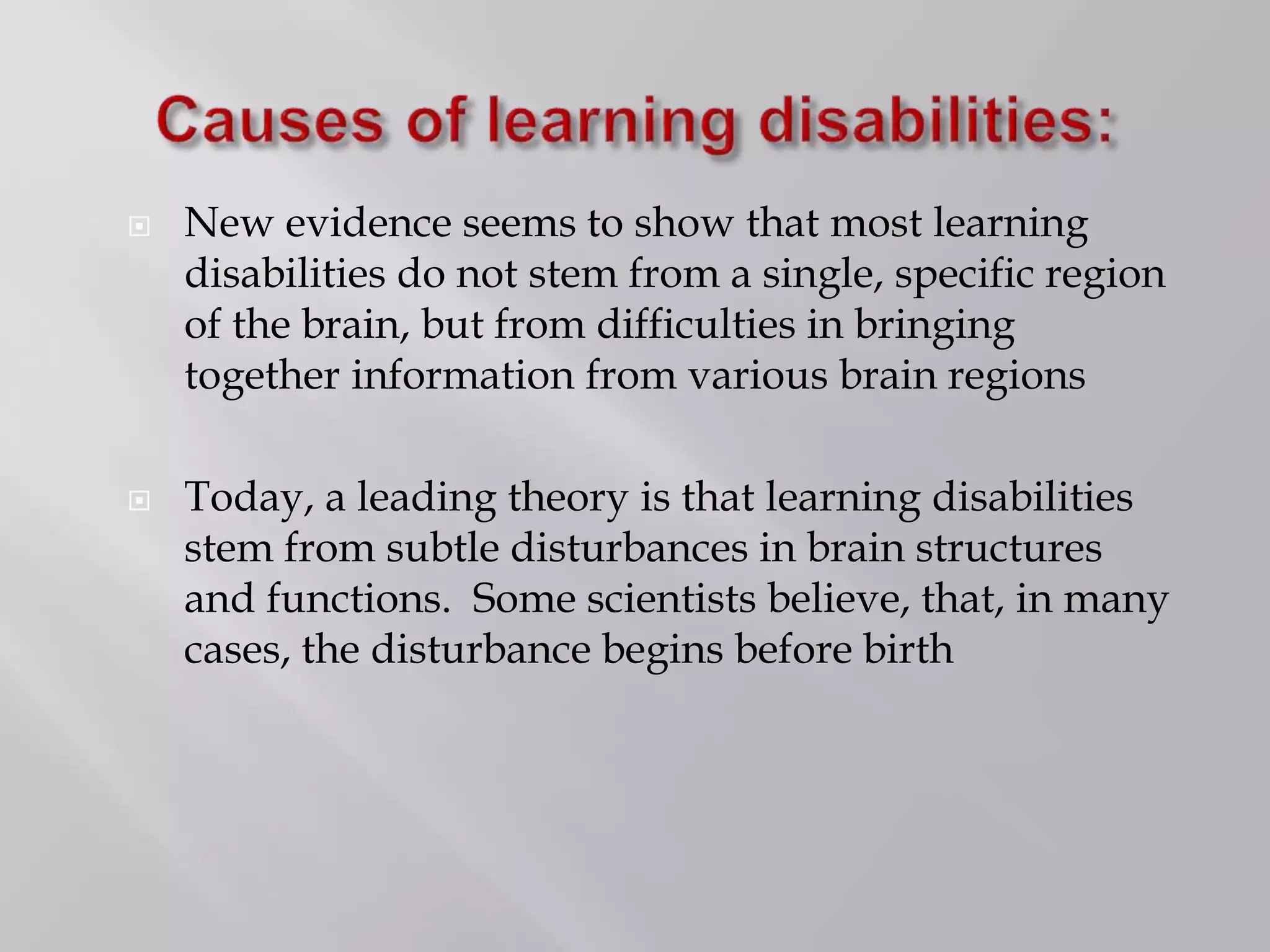  New evidence seems to show that most learning
disabilities do not stem from a single, specific region
of the brain, but from difficulties in bringing
together information from various brain regions
 Today, a leading theory is that learning disabilities
stem from subtle disturbances in brain structures
and functions. Some scientists believe, that, in many
cases, the disturbance begins before birth
 