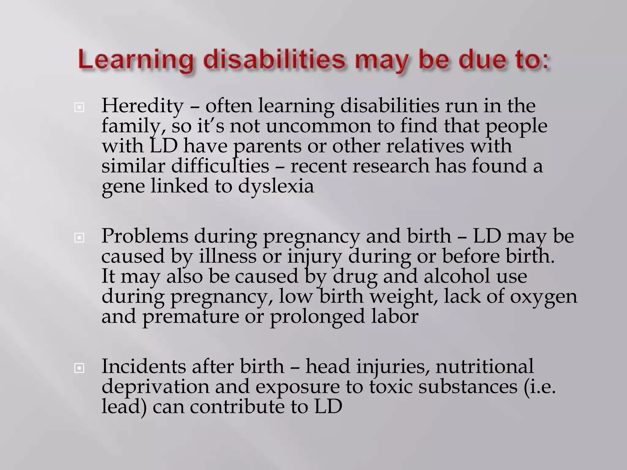  Heredity – often learning disabilities run in the
family, so it’s not uncommon to find that people
with LD have parents or other relatives with
similar difficulties – recent research has found a
gene linked to dyslexia
 Problems during pregnancy and birth – LD may be
caused by illness or injury during or before birth.
It may also be caused by drug and alcohol use
during pregnancy, low birth weight, lack of oxygen
and premature or prolonged labor
 Incidents after birth – head injuries, nutritional
deprivation and exposure to toxic substances (i.e.
lead) can contribute to LD
 