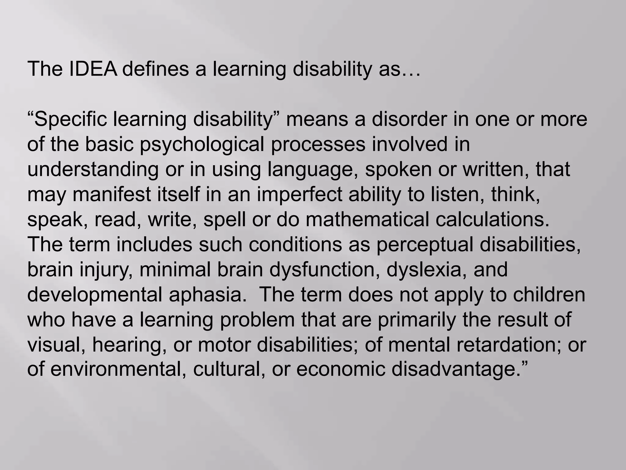 The IDEA defines a learning disability as…
“Specific learning disability” means a disorder in one or more
of the basic psychological processes involved in
understanding or in using language, spoken or written, that
may manifest itself in an imperfect ability to listen, think,
speak, read, write, spell or do mathematical calculations.
The term includes such conditions as perceptual disabilities,
brain injury, minimal brain dysfunction, dyslexia, and
developmental aphasia. The term does not apply to children
who have a learning problem that are primarily the result of
visual, hearing, or motor disabilities; of mental retardation; or
of environmental, cultural, or economic disadvantage.”
 