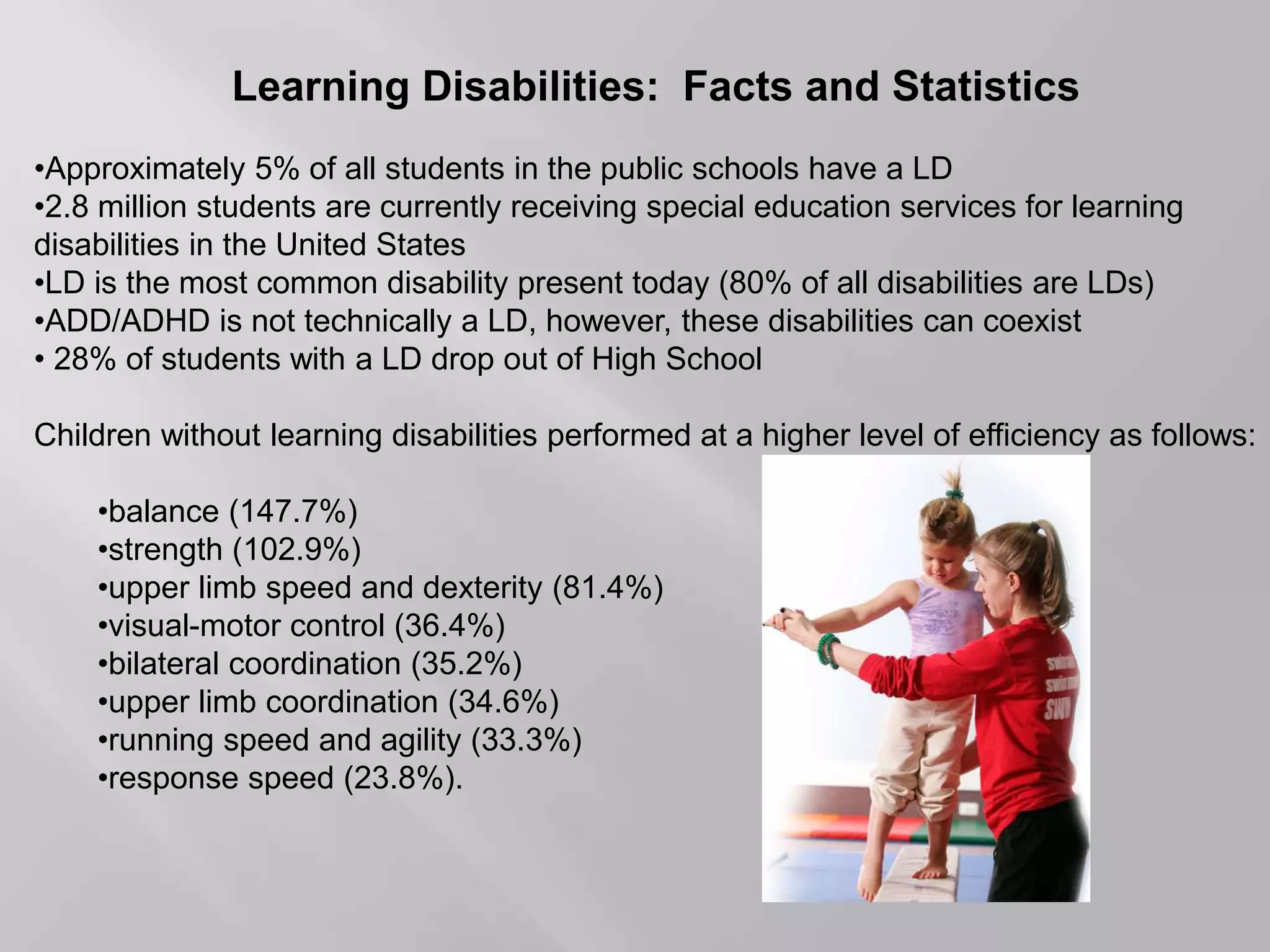 Learning Disabilities: Facts and Statistics
•Approximately 5% of all students in the public schools have a LD
•2.8 million students are currently receiving special education services for learning
disabilities in the United States
•LD is the most common disability present today (80% of all disabilities are LDs)
•ADD/ADHD is not technically a LD, however, these disabilities can coexist
• 28% of students with a LD drop out of High School
Children without learning disabilities performed at a higher level of efficiency as follows:
•balance (147.7%)
•strength (102.9%)
•upper limb speed and dexterity (81.4%)
•visual-motor control (36.4%)
•bilateral coordination (35.2%)
•upper limb coordination (34.6%)
•running speed and agility (33.3%)
•response speed (23.8%).
 