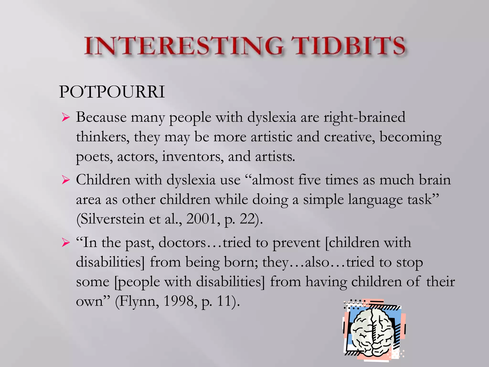 POTPOURRI
 Because many people with dyslexia are right-brained
thinkers, they may be more artistic and creative, becoming
poets, actors, inventors, and artists.
 Children with dyslexia use “almost five times as much brain
area as other children while doing a simple language task”
(Silverstein et al., 2001, p. 22).
 “In the past, doctors…tried to prevent [children with
disabilities] from being born; they…also…tried to stop
some [people with disabilities] from having children of their
own” (Flynn, 1998, p. 11).
 