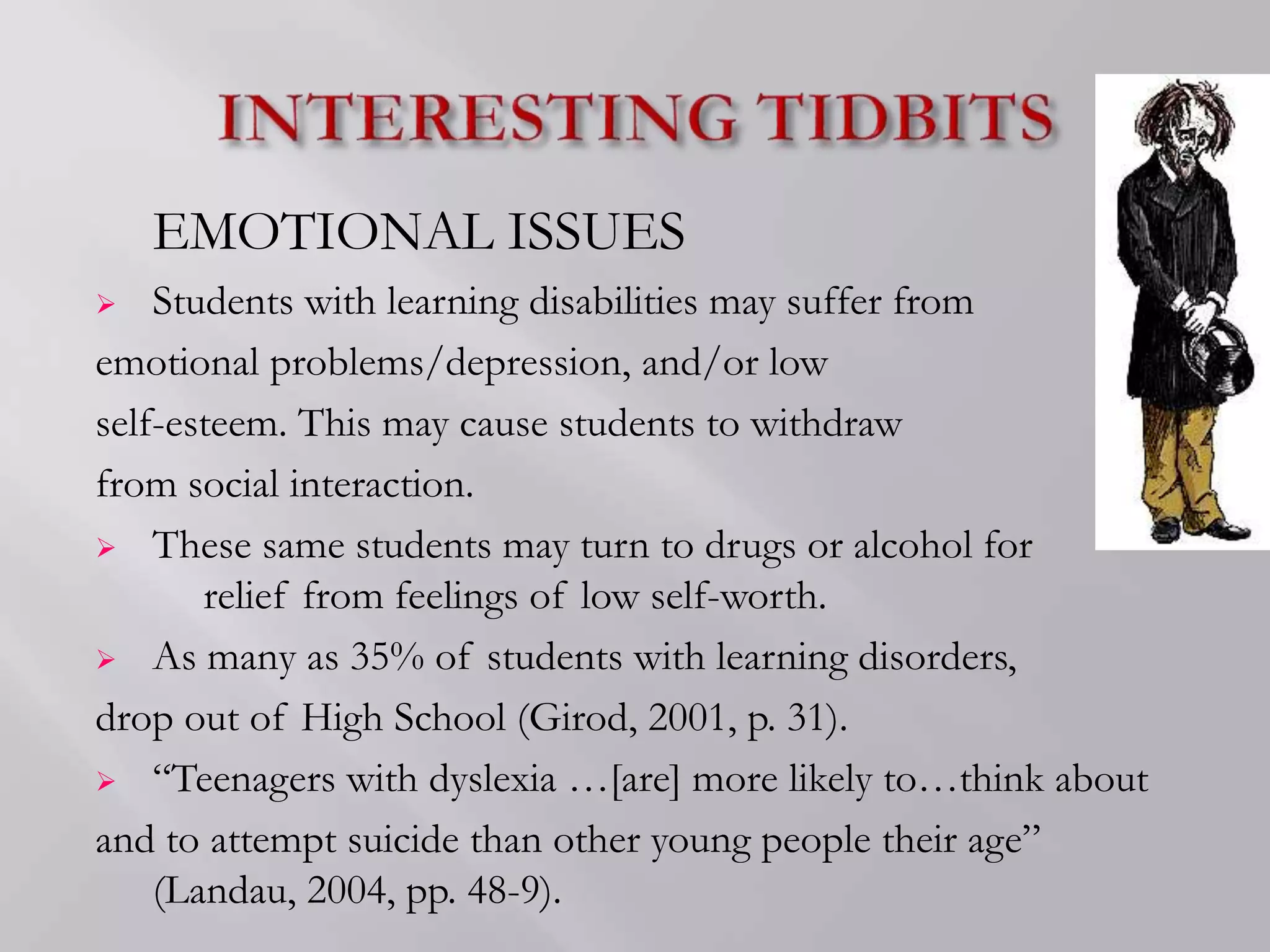 EMOTIONAL ISSUES
 Students with learning disabilities may suffer from
emotional problems/depression, and/or low
self-esteem. This may cause students to withdraw
from social interaction.
 These same students may turn to drugs or alcohol for
relief from feelings of low self-worth.
 As many as 35% of students with learning disorders,
drop out of High School (Girod, 2001, p. 31).
 “Teenagers with dyslexia …[are] more likely to…think about
and to attempt suicide than other young people their age”
(Landau, 2004, pp. 48-9).
 