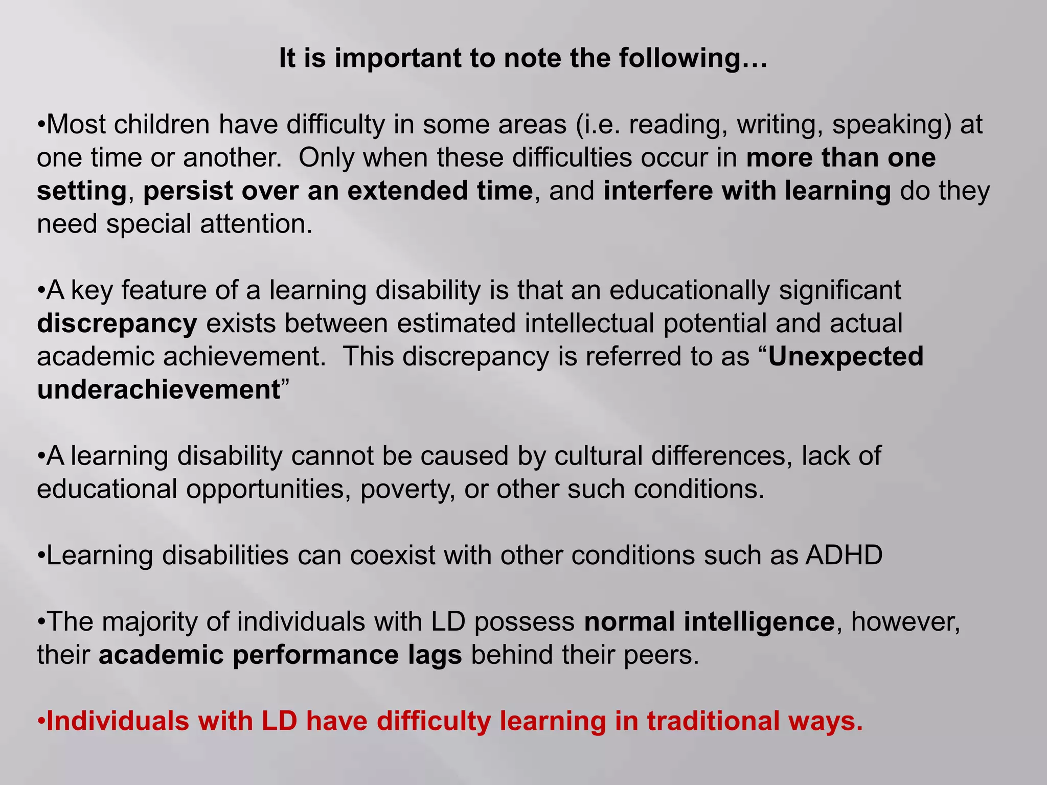 It is important to note the following…
•Most children have difficulty in some areas (i.e. reading, writing, speaking) at
one time or another. Only when these difficulties occur in more than one
setting, persist over an extended time, and interfere with learning do they
need special attention.
•A key feature of a learning disability is that an educationally significant
discrepancy exists between estimated intellectual potential and actual
academic achievement. This discrepancy is referred to as “Unexpected
underachievement”
•A learning disability cannot be caused by cultural differences, lack of
educational opportunities, poverty, or other such conditions.
•Learning disabilities can coexist with other conditions such as ADHD
•The majority of individuals with LD possess normal intelligence, however,
their academic performance lags behind their peers.
•Individuals with LD have difficulty learning in traditional ways.
 