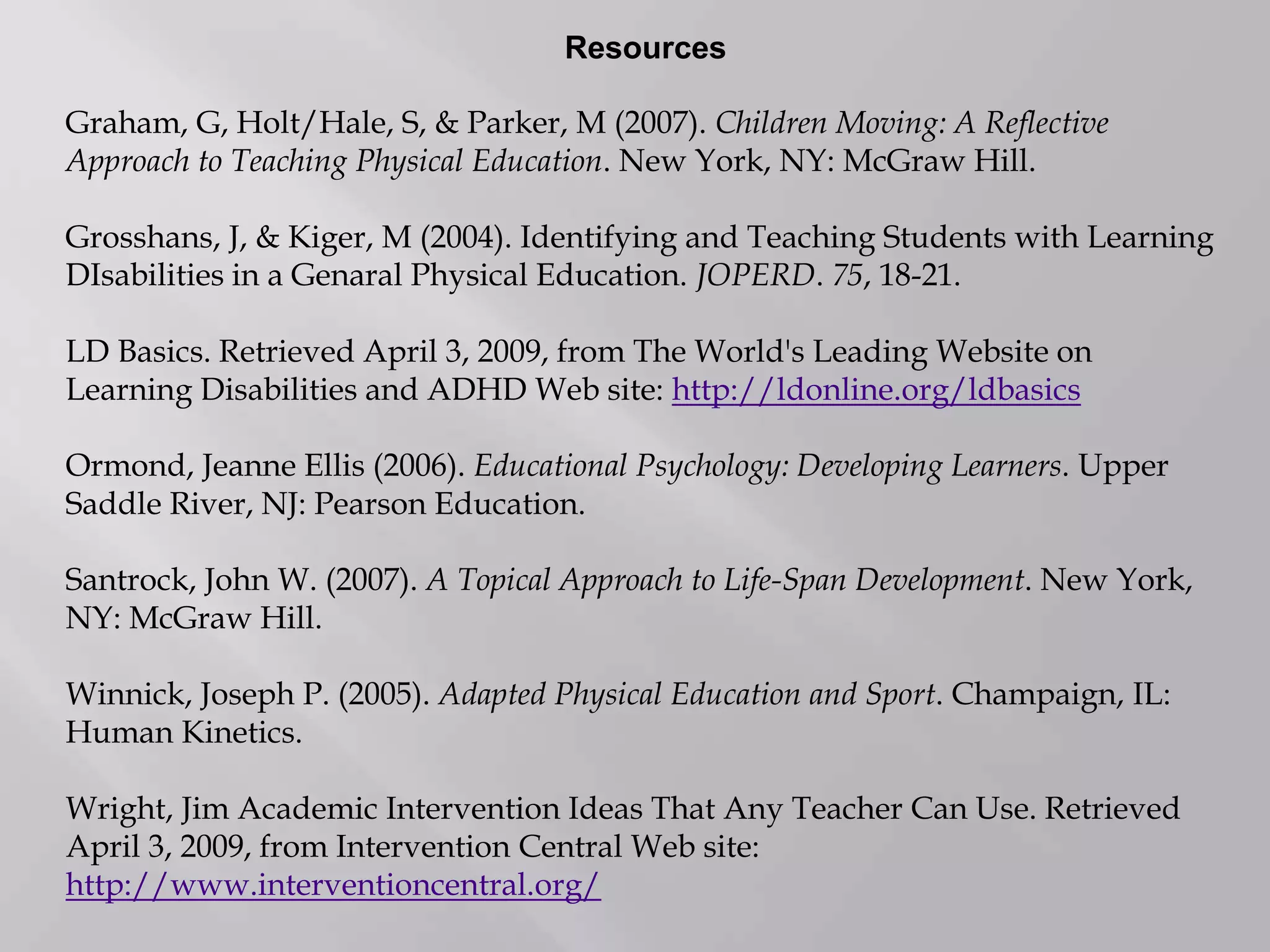 Resources
Graham, G, Holt/Hale, S, & Parker, M (2007). Children Moving: A Reflective
Approach to Teaching Physical Education. New York, NY: McGraw Hill.
Grosshans, J, & Kiger, M (2004). Identifying and Teaching Students with Learning
DIsabilities in a Genaral Physical Education. JOPERD. 75, 18-21.
LD Basics. Retrieved April 3, 2009, from The World's Leading Website on
Learning Disabilities and ADHD Web site: http://ldonline.org/ldbasics
Ormond, Jeanne Ellis (2006). Educational Psychology: Developing Learners. Upper
Saddle River, NJ: Pearson Education.
Santrock, John W. (2007). A Topical Approach to Life-Span Development. New York,
NY: McGraw Hill.
Winnick, Joseph P. (2005). Adapted Physical Education and Sport. Champaign, IL:
Human Kinetics.
Wright, Jim Academic Intervention Ideas That Any Teacher Can Use. Retrieved
April 3, 2009, from Intervention Central Web site:
http://www.interventioncentral.org/
 