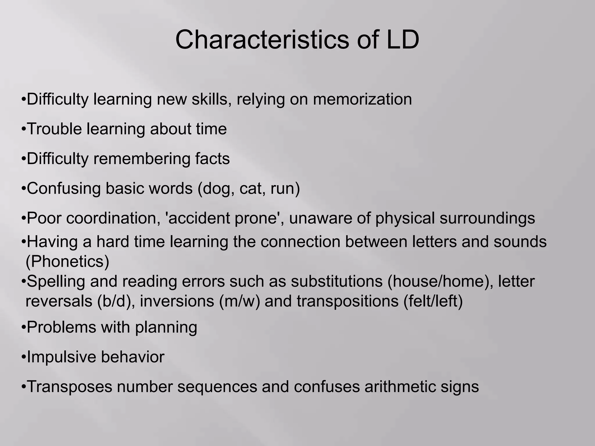 Characteristics of LD
•Difficulty learning new skills, relying on memorization
•Trouble learning about time
•Difficulty remembering facts
•Confusing basic words (dog, cat, run)
•Poor coordination, 'accident prone', unaware of physical surroundings
•Having a hard time learning the connection between letters and sounds
(Phonetics)
•Spelling and reading errors such as substitutions (house/home), letter
reversals (b/d), inversions (m/w) and transpositions (felt/left)
•Problems with planning
•Impulsive behavior
•Transposes number sequences and confuses arithmetic signs
 