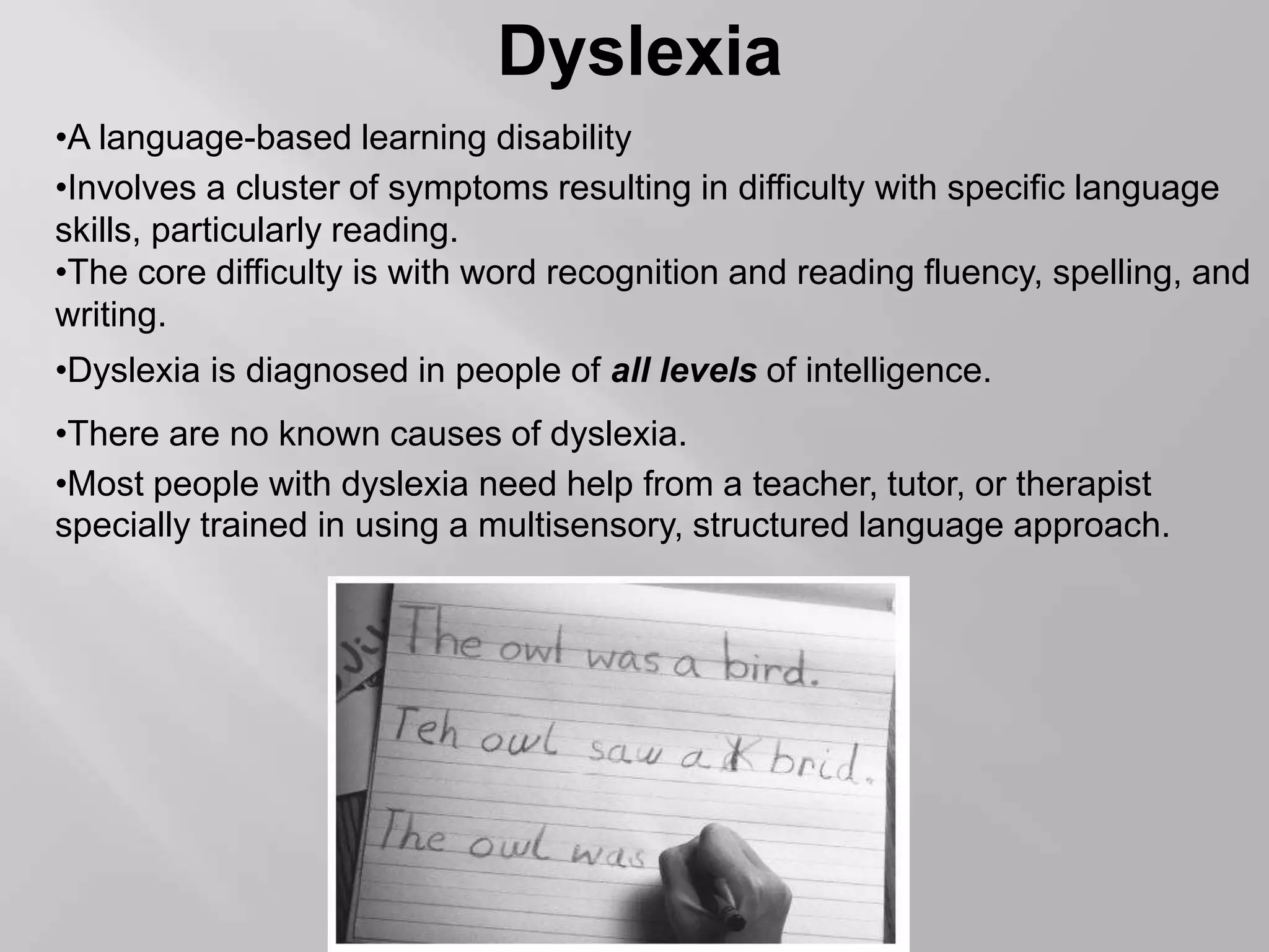 Dyslexia
•A language-based learning disability
•Involves a cluster of symptoms resulting in difficulty with specific language
skills, particularly reading.
•The core difficulty is with word recognition and reading fluency, spelling, and
writing.
•Dyslexia is diagnosed in people of all levels of intelligence.
•There are no known causes of dyslexia.
•Most people with dyslexia need help from a teacher, tutor, or therapist
specially trained in using a multisensory, structured language approach.
 