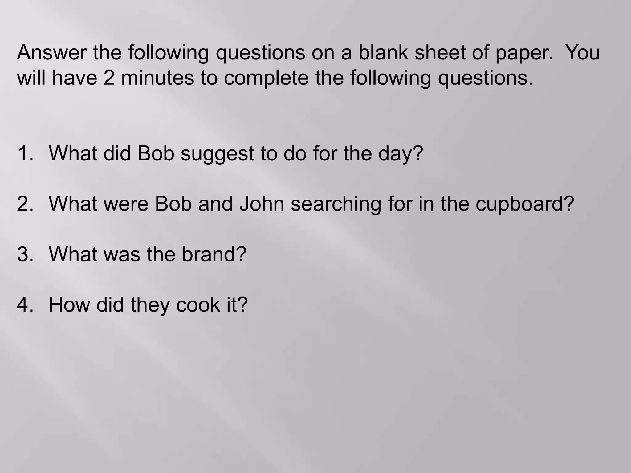 Answer the following questions on a blank sheet of paper. You
will have 2 minutes to complete the following questions.
1. What did Bob suggest to do for the day?
2. What were Bob and John searching for in the cupboard?
3. What was the brand?
4. How did they cook it?
 