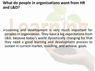 What do people in organisations want from HR
and L&D?
Learning and development is very much important for
peoples in organization. They have a big expectations from
L&D, because today’s world dynamically changing for that
they need a good learning and development process to
sustain in current market, reskilling, and achieve goals.
 