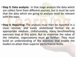 •Step 3: Data analysis: in that stage analysis the data which
are collect form from different sources, but it must be sure
that the data which are going to analysis must be relevant
with the topic.
•Step 4: Reporting: The analysis must then be reported in a
clear, concise, and easily understood format via an
appropriate medium. Unfortunately, many benchmarking
exercises stop at this point. But to maximize the value of
the initiative, organizations must go further: They must
build an understanding of the practices that enable the
leaders to attain their superior performance levels.
 
