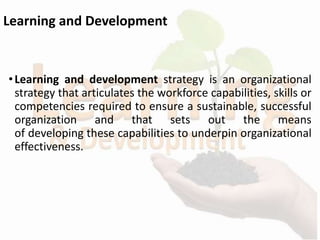 Learning and Development
•Learning and development strategy is an organizational
strategy that articulates the workforce capabilities, skills or
competencies required to ensure a sustainable, successful
organization and that sets out the means
of developing these capabilities to underpin organizational
effectiveness.
 
