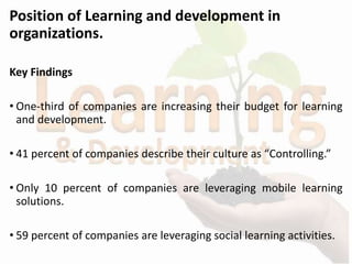 Position of Learning and development in
organizations.
Key Findings
• One-third of companies are increasing their budget for learning
and development.
• 41 percent of companies describe their culture as “Controlling.”
• Only 10 percent of companies are leveraging mobile learning
solutions.
• 59 percent of companies are leveraging social learning activities.
 