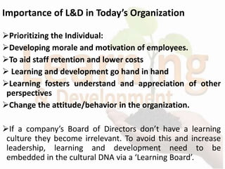 Importance of L&D in Today’s Organization
Prioritizing the Individual:
Developing morale and motivation of employees.
To aid staff retention and lower costs
 Learning and development go hand in hand
Learning fosters understand and appreciation of other
perspectives
Change the attitude/behavior in the organization.
If a company’s Board of Directors don’t have a learning
culture they become irrelevant. To avoid this and increase
leadership, learning and development need to be
embedded in the cultural DNA via a ‘Learning Board’.
 