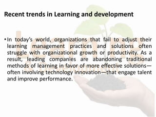Recent trends in Learning and development
•In today’s world, organizations that fail to adjust their
learning management practices and solutions often
struggle with organizational growth or productivity. As a
result, leading companies are abandoning traditional
methods of learning in favor of more effective solutions—
often involving technology innovation—that engage talent
and improve performance.
 