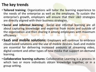 The key trends
• Tailored training: Organizations will tailor the learning experience to
the needs of the enterprise as well as the employee. To sustain the
enterprise’s growth, employers will ensure that their L&D strategies
are directly aligned with their business strategies.
• Social and informal learning: Social and informal learning are all
about capturing knowledge and expertise from inside and outside of
the organization and then sharing it among employees with maximum
efficiency.
•SaaS and mobile solutions: Employers will continue to embrace
cloud-based solutions and the use of mobile devices. SaaS and mobile
are essential for delivering increased amounts of streaming video,
digital content and other types of new media that support on-demand
learning.
• Collaborative learning cultures: Collaborative Learning is a process in
which two or more individuals obtain knowledge together, or in a
group setting.
 