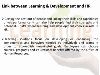 Link between Learning & Development and HR
Getting the best out of people and linking their skills and capabilities
drives performance. It can also help people find their strengths and
potential. That’s where learning and development comes in role in
HR.
 learning solutions focus on developing or enhancing the
competencies and behaviors needed by individuals and teams in
order to accomplish meaningful goals. Employees can choose
courses, programs and educational benefits offered by the Office of
Human Resources.
 
