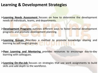 Learning & Development Strategies
Learning Needs Assessment focuses on how to determine the development
needs of individuals, teams, and departments.
Development Programs outlines different ways to foster internal development
programs and promote development planning.
Learning Groups describes a method to promote knowledge sharing and
learning by self-taught groups.
Peer Learning and Mentoring provides resources to encourage day-to-day
learning with colleagues.
Learning On-the-Job focuses on strategies that use work assignments to build
skills and add depth to the workforce.
 
