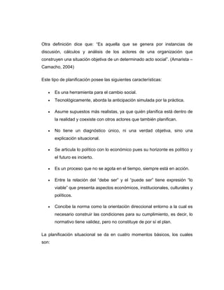Otra definición dice que: “Es aquella que se genera por instancias de
discusión, cálculos y análisis de los actores de una organización que
construyen una situación objetiva de un determinado acto social”. (Amarista –
Camacho, 2004)
Este tipo de planificación posee las siguientes características:
• Es una herramienta para el cambio social.
• Tecnológicamente, aborda la anticipación simulada por la práctica.
• Asume supuestos más realistas, ya que quién planifica está dentro de
la realidad y coexiste con otros actores que también planifican.
• No tiene un diagnóstico único, ni una verdad objetiva, sino una
explicación situacional.
• Se articula lo político con lo económico pues su horizonte es político y
el futuro es incierto.
• Es un proceso que no se agota en el tiempo, siempre está en acción.
• Entre la relación del “debe ser” y el “puede ser” tiene expresión “lo
viable” que presenta aspectos económicos, institucionales, culturales y
políticos.
• Concibe la norma como la orientación direccional entorno a la cual es
necesario construir las condiciones para su cumplimiento, es decir, lo
normativo tiene validez, pero no constituye de por sí el plan.
La planificación situacional se da en cuatro momentos básicos, los cuales
son:
 