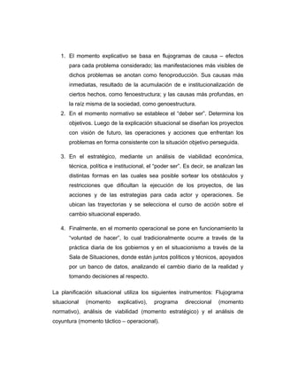 1. El momento explicativo se basa en flujogramas de causa – efectos
para cada problema considerado; las manifestaciones más visibles de
dichos problemas se anotan como fenoproducción. Sus causas más
inmediatas, resultado de la acumulación de e institucionalización de
ciertos hechos, como fenoestructura; y las causas más profundas, en
la raíz misma de la sociedad, como genoestructura.
2. En el momento normativo se establece el “deber ser”. Determina los
objetivos. Luego de la explicación situacional se diseñan los proyectos
con visión de futuro, las operaciones y acciones que enfrentan los
problemas en forma consistente con la situación objetivo perseguida.
3. En el estratégico, mediante un análisis de viabilidad económica,
técnica, política e institucional, el “poder ser”. Es decir, se analizan las
distintas formas en las cuales sea posible sortear los obstáculos y
restricciones que dificultan la ejecución de los proyectos, de las
acciones y de las estrategias para cada actor y operaciones. Se
ubican las trayectorias y se selecciona el curso de acción sobre el
cambio situacional esperado.
4. Finalmente, en el momento operacional se pone en funcionamiento la
“voluntad de hacer”, lo cual tradicionalmente ocurre a través de la
práctica diaria de los gobiernos y en el situacionismo a través de la
Sala de Situaciones, donde están juntos políticos y técnicos, apoyados
por un banco de datos, analizando el cambio diario de la realidad y
tomando decisiones al respecto.
La planificación situacional utiliza los siguientes instrumentos: Flujograma
situacional (momento explicativo), programa direccional (momento
normativo), análisis de viabilidad (momento estratégico) y el análisis de
coyuntura (momento táctico – operacional).
 