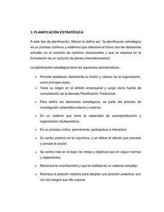 3. PLANIFICACIÓN ESTRATÉGICA:
A este tipo de planificación, Steiner la define así: “la planificación estratégica
es un proceso continuo y sistémico que relaciona el futuro con las decisiones
actuales en el contexto de cambios situacionales y que se expresa en la
formulación de un conjunto de planes interrelacionados”.
La planificación estratégica tiene las siguientes características:
• Permite establecer claramente la misión y valores de la organización,
como principio rector.
• Tiene su origen en el ámbito empresarial y surge como fuente de
consolidación de la llamada Planificación Tradicional.
• Para definir los elementos estratégicos, se parte del proceso de
investigación sistemática interna y externa.
• Es un sistema que tiene la capacidad de autoreproducción y
organización (Autopoietico).
• Es un proceso cíclico, permanente, participativo e interactivo.
• Su centro práctico es la coyuntura, y se refiere al cálculo que precede
y preside la acción.
• Se centra más en el logro de metas y objetivos que en seguir normas
y reglamentos.
• Reconoce la incertidumbre y que la realidad es un sistema complejo.
• Rechaza la posición reactiva para adoptar una posición preactiva, aún
con los riesgos que ello supone.
 