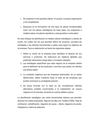 • Se sustenta en tres grandes pilares: el usuario, la propia organización
y los competidores.
• Descansa en la formulación de tres tipos de planes fundamentales
como son los planes estratégicos de largo plazo; los programas a
mediano plazo, los planes operativos y presupuestos a corto plazo.
En este enfoque de planificación se realizan planes estratégicos o planes de
acción, los cuales son los que permiten definir las acciones, concretar las
estrategias y las distintas herramientas a utilizar para lograr los objetivos de
la empresa. Para su elaboración se tienen las siguientes etapas:
1. Definir la misión de la empresa para identificar el alcance de sus
servicios o productos. Se selecciona los objetivos globales que
pretenden alcanzarse a largo plazo y el espacio deseado.
2. Las estrategias específicas que cada negocio de la empresa diseña
para la definición de los productos o servicios que presta, los clientes
que desea captar.
3. La constante vigilancia que las empresas dominantes, de un sector
determinado, deben mantener hacia el resto de las empresas que
puedan amenazar su privilegiada posición.
4. Se busca formular con la base en las competencias distintas
alternativas posibles encaminadas a la implantación de nuevos
negocios en el mercado, tomando en cuenta calidad y precio.
La planificación estratégica usa varias herramientas básicas que permiten
alcanzar las metas propuestas. Algunas de ellas son: Análisis FODA, Hoja de
verificación, estratificación, diagrama de causa – efecto, diagrama de pareto,
histograma y matriz de selección.
 