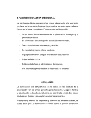 4. PLANIFICACIÓN TÁCTICA OPERACIONAL:
La planificación táctica operacional se refiere básicamente a la asignación
previa de las tareas específicas que deben realizar las personas en cada una
de sus unidades de operaciones. Entre sus características están:
• Se da dentro de los lineamientos de la planificación estratégica y la
planificación táctica.
• Es conducida o ejecutada por los ejecutivos del nivel medio.
• Trata con actividades normales programables.
• Se maneja información interna y externa.
• Sigue procedimientos y reglas definidas con toda precisión.
• Cubre períodos cortos.
• Está orientada hacia la administración de recursos.
• Sus parámetros principales son la efectividad y la eficiencia
CONCLUSION
La planificación está comprometida en la fijación de los objetivos de la
organización y en las formas generales para alcanzarlos. La opción frente a
la planificación es la actividad aleatoria, no coordinada e inútil. Los planes
efectivos son flexibles y se adaptan condiciones cambiantes.
Al comparar y analizar las propuestas y opiniones de diferentes autores, se
puede decir que La Planificación se define como el proceso sistemático
 