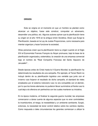 ORIGEN
Esta se origina en el momento en que un hombre se planteó como
alcanzar un objetivo, fuese este construir, conquistar un adversario,
desarrollar una política, etc. Algunos autores opinan que la planificación tiene
su origen en el año 1918 en la antigua Unión Soviética. Dicen que Surge la
Planificación, basada en la Ley de Justas Proporciones, como necesaria para
intentar organizar y hacer funcionar la sociedad.
Otras personas creen que la planificación tiene su origen cuando en el Siglo
XVI el Economista Frances François du Noyer promueve, bajo la base de la
planificación organizada y sistemática, la creación de una empresa comercial
bajo el nombre de "Real Compañía Francesa del Santo Sepulcro de
Jerusalén" .
Desde épocas antes de Cristo hasta la II Guerra Mundial, la planificación ha
determinado los resultados de una campaña. Por ejemplo, el Tercer Reich no
incluyó dentro de su planificación logística una variable que junto con el
invierno ruso forjaron el resultado de dicha campaña, el standard de rieles
empleados por el sistema rodoviario ruso no era compatible con el alemán,
por lo que los trenes alemanes no pudieron llevar suministros al frente ruso lo
cual dejo a la ofensiva sin pertrechos con los cuales mantener su iniciativa.
En la época moderna, al finalizar la segunda guerra mundial, las empresas
comenzaron a darse cuenta de algunos aspectos que no eran controlables:
la incertidumbre, el riesgo, la inestabilidad y un ambiente cambiante. Surgió,
entonces, la necesidad de tener control relativo sobre los cambios rápidos.
Como respuesta a tales circunstancias los gerentes comienzan a utilizar la
 