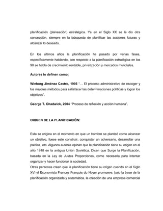 planificación (planeación) estratégica. Ya en el Siglo XX se le dio otra
concepción, siempre en la búsqueda de planificar las acciones futuras y
alcanzar lo deseado.
En los últimos años la planificación ha pasado por varias fases,
específicamente hablando, con respecto a la planificación estratégica en los
90 se habla de crecimiento rentable, privatización y mercados mundiales.
Autores lo definen como:
Winborg Jiménez Castro, 1995 “… El proceso administrativo de escoger y
los mejores métodos para satisfacer las determinaciones políticas y lograr los
objetivos”.
George T. Chadwick, 2004 “Proceso de reflexión y acción humana”.
ORIGEN DE LA PLANIFICACIÓN:
Esta se origina en el momento en que un hombre se planteó como alcanzar
un objetivo, fuese este construir, conquistar un adversario, desarrollar una
política, etc. Algunos autores opinan que la planificación tiene su origen en el
año 1918 en la antigua Unión Soviética. Dicen que Surge la Planificación,
basada en la Ley de Justas Proporciones, como necesaria para intentar
organizar y hacer funcionar la sociedad.
Otras personas creen que la planificación tiene su origen cuando en el Siglo
XVI el Economista Frances François du Noyer promueve, bajo la base de la
planificación organizada y sistemática, la creación de una empresa comercial
 