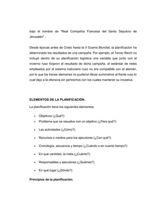 bajo el nombre de "Real Compañía Francesa del Santo Sepulcro de
Jerusalén" .
Desde épocas antes de Cristo hasta la II Guerra Mundial, la planificación ha
determinado los resultados de una campaña. Por ejemplo, el Tercer Reich no
incluyó dentro de su planificación logística una variable que junto con el
invierno ruso forjaron el resultado de dicha campaña, el estándar de rieles
empleados por el sistema rodoviario ruso no era compatible con el alemán,
por lo que los trenes alemanes no pudieron llevar suministros al frente ruso lo
cual dejo a la ofensiva sin pertrechos con los cuales mantener su iniciativa.
ELEMENTOS DE LA PLANIFICACIÓN.
La planificación tiene los siguientes elementos:
• Objetivos (¿Qué?)
• Problema que se resuelve con un objetivo (¿Para qué?)
• Las actividades (¿Cómo?)
• Recursos o medios para los ejecutores (¿Con qué?)
• Cronología, secuencia y tiempo (¿Cuándo o en cuanto tiempo?)
• En qué cantidad, la meta (¿Cuánto?)
• Responsables y ejecutores (¿Quiénes?)
• En qué lugar (¿Dónde?)
Principios de la planificación.
 