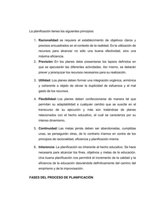 La planificación tienes los siguientes principios:
1. Racionalidad: se requiere el establecimiento de objetivos claros y
precisos encuadrados en el contexto de la realidad. Es la utilización de
recursos para alcanzar no sólo una buena efectividad, sino una
máxima eficiencia.
2. Previsión: En los planes debe presentarse los lapsos definidos en
que se ejecutarán las diferentes actividades. Así mismo, se deberán
prever y jerarquizar los recursos necesarios para su realización.
3. Utilidad: Los planes deben formar una integración orgánica, armónica
y coherente a objeto de obviar la duplicidad de esfuerzos y el mal
gasto de los recursos.
4. Flexibilidad: Los planes deben confeccionarse de manera tal que
permitan su adaptabilidad a cualquier cambio que se suscite en el
transcurso de su ejecución y más aún tratándose de planes
relacionados con el hecho educativo, el cual se caracteriza por su
intenso dinamismo.
5. Continuidad: Las metas jamás deben ser abandonadas, cumplidas
unas, se perseguirán otras, de lo contrario iríamos en contra de los
principios de racionalidad, eficiencia y planificación misma.
6. Inherencia: La planificación es inherente al hecho educativo. Se hace
necesaria para alcanzar los fines, objetivos y metas de la educación.
Una buena planificación nos permitirá el incremento de la calidad y la
eficiencia de la educación desviándola definitivamente del camino del
empirismo y de la improvisación.
FASES DEL PROCESO DE PLANIFICACIÓN
 