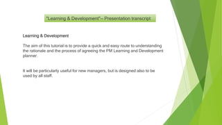 Learning & Development
The aim of this tutorial is to provide a quick and easy route to understanding
the rationale and the process of agreeing the PM Learning and Development
planner.
It will be particularly useful for new managers, but is designed also to be
used by all staff.
"Learning & Development"— Presentation transcript
 