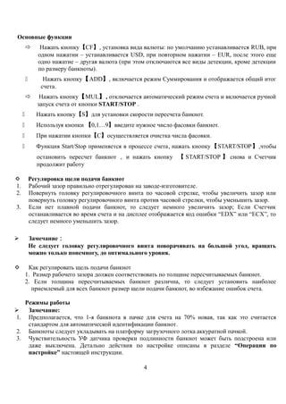 Основные функции
 Нажать кнопку【CF】, установка вида валюты: по умолчанию устанавливается RUB, при
одном нажатии – устанавливается USD, при повторном нажатии – EUR, после этого еще
одно нажатие – другая валюта (при этом отключаются все виды детекции, кроме детекции
по размеру банкноты).
 Нажать кнопку【ADD】, включается режим Суммирования и отображается общий итог
счета.
 Нажать кнопку【MUL】, отключается автоматический режим счета и включается ручной
запуск счета от кнопки START/STOP .
 Нажать кнопку【S】для установки скорости пересчета банкнот.
 Используя кнопки 【0,1…9】введите нужное число фасовки банкнот.
 При нажатии кнопки【С】осуществляется очистка числа фасовки.
 Функция Start/Stop применяется в процессе счета, нажать кнопку【START/STOP】,чтобы
остановить пересчет банкнот ， и нажать кнопку 【 START/STOP 】 снова и Счетчик
продолжит работу
 Регулировка щели подачи банкнот
1. Рабочий зазор правильно отрегулирован на заводе-изготовителе.
2. Повернуть головку регулировочного винта по часовой стрелке, чтобы увеличить зазор или
повернуть головку регулировочного винта против часовой стрелки, чтобы уменьшить зазор.
3. Если нет плавной подачи банкнот, то следует немного увеличить зазор; Если Счетчик
останавливается во время счета и на дисплее отображается код ошибки “EDX” или “ECX”, то
следует немного уменьшить зазор.
 Замечание：
Не следует головку регулировочного винта поворачивать на большой угол, вращать
можно только понемногу, до оптимального уровня.
 Как регулировать щель подачи банкнот
1. Размер рабочего зазора должен соответствовать по толщине пересчитываемых банкнот.
2. Если толщина пересчитываемых банкнот различна, то следует установить наиболее
приемлемый для всех банкнот размер щели подачи банкнот, во избежание ошибок счета.
Режимы работы
 Замечание:
1. Предполагается, что 1-я банкнота в пачке для счета на 70% новая, так как это считается
стандартом для автоматической идентификации банкнот.
2. Банкноты следует укладывать на платформу загрузочного лотка аккуратной пачкой.
3. Чувствительность УФ датчика проверки подлинности банкнот может быть подстроена или
даже выключена. Детально действия по настройке описаны в разделе “Операции по
настройке” настоящей инструкции.
4
 