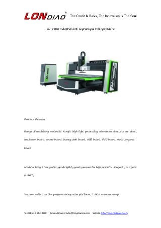 Tel:0086-10-58412989 Email:chinacncrouter@longdiaocnc.com Website:http://en.longdiaocnc.com
LD-7000 Industrial CNC Engraving & Milling Machine
Product Features:
Range of machining materials: Acrylic high light processing, aluminum plate, copper plate,
insulation board, power board, honeycomb board, ABS board, PVC board, wood, organic
board
Machine body is integrated, good rigidity gantry ensure the high precision, longevity and good
stability
Vacuum table : suction pressure integration platform, 7.5KW vacuum pump
 