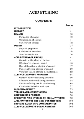 ACID ETCHING
CONTENTS
Page no
INTRODUCTION 1
HISTORY 4
ENAMEL 10
Formation of enamel 10
Composition of enamel 11
Structure of enamel 12
DENTIN 23
Physical properties 24
Composition of dentin 24
Structure of dentin 24
ACID ETCHING OF ENAMEL 41
Steps in acid etching technique 41
Effects of etching on enamel 45
Role of fluorides in etching of enamel 47
Factors affecting etching of enamel 50
Variation in acid etching methodologies 52
ACID CONDITIONING Of DENTIN 55
Goals of acid conditioning of dentin 56
Effects of acid conditioning of dentin 58
Factors affecting dentin conditioning 68
Conditioners on dentin surface 77
BIOCOMPATIBILITY 79
VARIOUS ACID CONDITIONERS 86
SELF ETCHING PRIMERS 95
EFFECT OF ACID ETCHING ON PRIMARY TEETH 98
APPLICATIONS OF THE ACID CONDITIONERS 100
FACTORS TAKEN INTO CONSIDERATION 102
ACID CONDITIONERS FOR GI CEMENTS 103
1
 