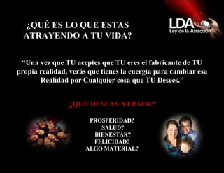 ¿QUÉ ES LO QUE ESTAS ATRAYENDO A TU VIDA? “ Una vez que TU aceptes que TU eres el fabricante de TU propia realidad, verás que tienes la energía para cambiar esa Realidad por Cualquier cosa que TU Desees.” ¿QUE DESEAS ATRAER? PROSPERIDAD? SALUD? BIENESTAR? FELICIDAD? ALGO MATERIAL? 