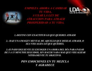 1.-DEFINE CON EXACTITUD LO QUE QUIERES ATRAER 2.- HAZ UNA IMAGEN MENTAL DE AQUELLO QUE DESEAS ATRAER, O SEA VISUALIZA LO QUE QUIERES. 3.- El PASO SIGUIENTE ES ESCOGER UNA HORA DEL DÍA PARA PASAR DE 5 A 15 MINUTOS SEGUIDOS, SIN HACER NADA MAS QUE VISUALIZAR NITIDAMENTE TU OBJETIVO.  PON EMOCIONES EN TU MEZCLA Y AGRADECE EMPIEZA AHORA A CAMBIAR TU VIDA,  A USAR LA LEY DE ATRACCION PARA ATRAER PROSPERIDAD A TU VIDA. 