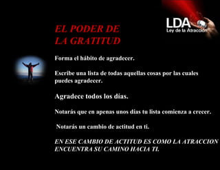 Forma el hábito de agradecer.  Escribe una lista de todas aquellas cosas por las cuales puedes agradecer. Agradece todos los días. Notarás que en apenas unos días tu lista comienza a crecer.    Notarás un cambio de actitud en ti. EN ESE CAMBIO DE ACTITUD ES COMO LA ATRACCION ENCUENTRA SU CAMINO HACIA TI.   EL PODER DE LA GRATITUD  