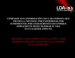 COMPARTE ESTA INFORMACIÓN CON CADA PERSONA QUE PIENSES LA NECESITE: POR ENFERMEDAD, POR SUFRIMIENTOS, POR LOGRAR BIENESTAR O PORQUE SIMPLEMENTE DESEE MEJORAR SU VIDA EN CUALQUIER ASPECTO. MIENTRAS A MAS PERSONAS SE LA ENVÍES, A MAS PERSONAS ESTARÁS AYUDANDO Y EL UNIVERSO TE LO RETRIBUIRÁ. 
