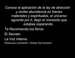 Conoce la aplicación de la ley de atracción y recibe abundancia en bienes materiales y espirituales, el universo aguarda por ti, llego el momento que estabas esperando.  Te Recomiendo los libros: El Secreto  La Voz Interna  Reciba paz y bendición:  Chantyr Zen Kumman 