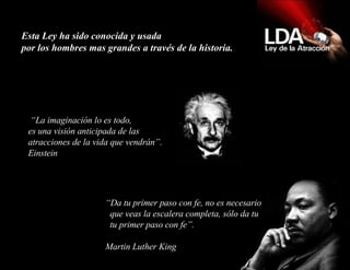 Esta Ley ha sido conocida y usada  por los hombres mas grandes a través de la historia.  “ La imaginación lo es todo, es una visión anticipada de las atracciones de la vida que vendrán”. Einstein “ Da tu primer paso con fe, no es necesario   que veas la escalera completa, sólo da tu   tu primer paso con fe”.   Martin Luther King 