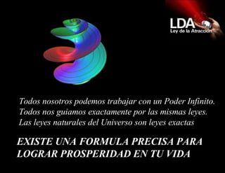 EXISTE UNA FORMULA PRECISA PARA LOGRAR PROSPERIDAD EN TU VIDA   Todos nosotros podemos trabajar con un Poder Infinito.  Todos nos guiamos exactamente por las mismas leyes.  Las leyes naturales del Universo son leyes exactas  