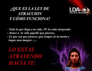 -  Todo lo que llega a tu vida, TU lo estás atrayendo.  - Atraes a  tu vida aquello que piensas. - Lo que sea que pienses, que tengas en tu mente y   hagas una imagen ….. LO ESTAS ATRAYENDO HACIA TI! ¿QUE ES LA LEY DE ATRACCION Y CÓMO FUNCIONA? 
